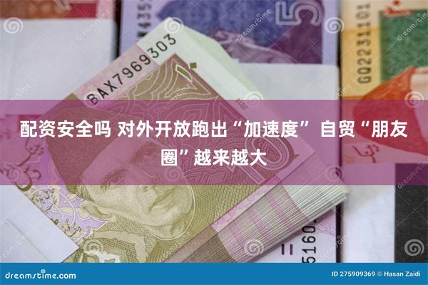配资安全吗 对外开放跑出“加速度” 自贸“朋友圈”越来越大