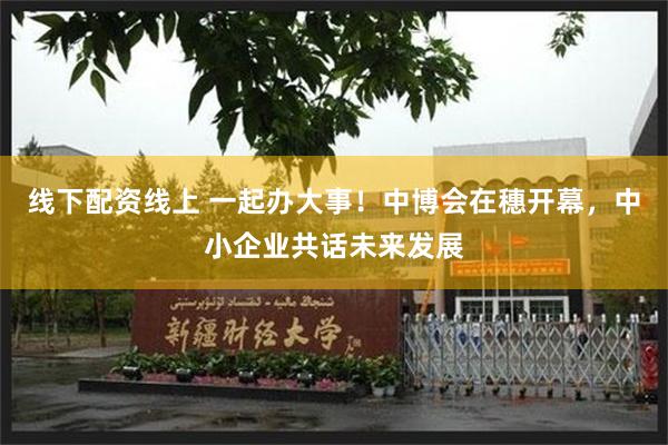 线下配资线上 一起办大事！中博会在穗开幕，中小企业共话未来发展