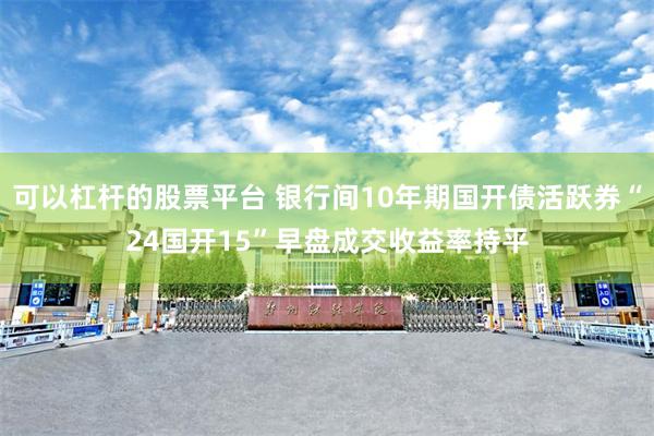 可以杠杆的股票平台 银行间10年期国开债活跃券“24国开15”早盘成交收益率持平