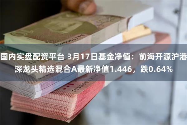 国内实盘配资平台 3月17日基金净值：前海开源沪港深龙头精选混合A最新净值1.446，跌0.64%