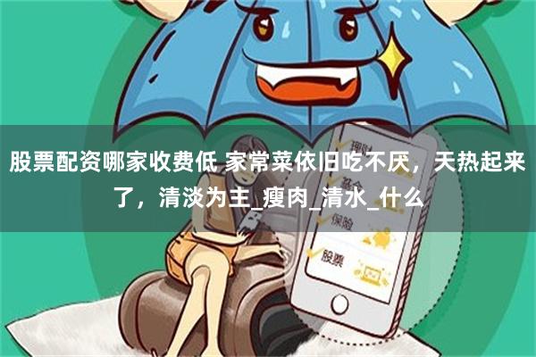 股票配资哪家收费低 家常菜依旧吃不厌，天热起来了，清淡为主_瘦肉_清水_什么