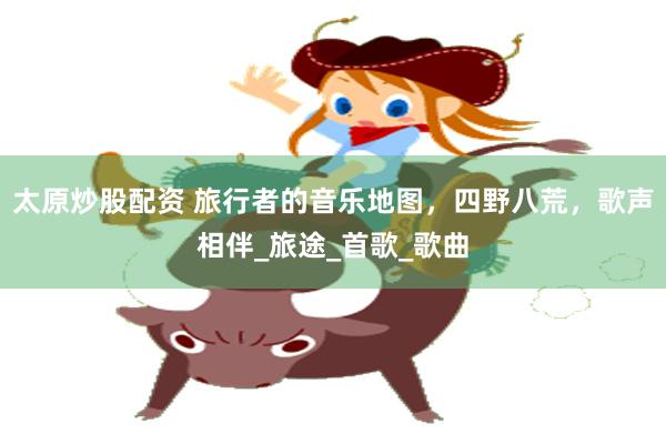太原炒股配资 旅行者的音乐地图，四野八荒，歌声相伴_旅途_首歌_歌曲