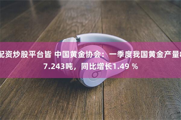 配资炒股平台皆 中国黄金协会：一季度我国黄金产量87.243吨，同比增长1.49 %
