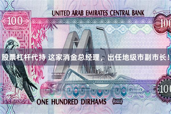股票杠杆代持 这家消金总经理，出任地级市副市长！