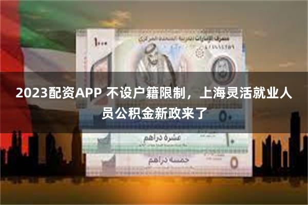 2023配资APP 不设户籍限制，上海灵活就业人员公积金新政来了
