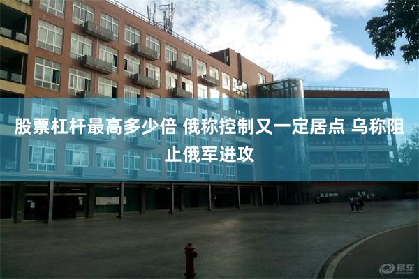 股票杠杆最高多少倍 俄称控制又一定居点 乌称阻止俄军进攻