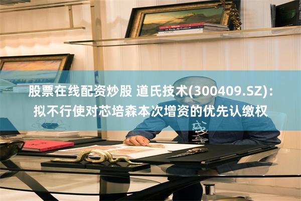 股票在线配资炒股 道氏技术(300409.SZ)：拟不行使对芯培森本次增资的优先认缴权