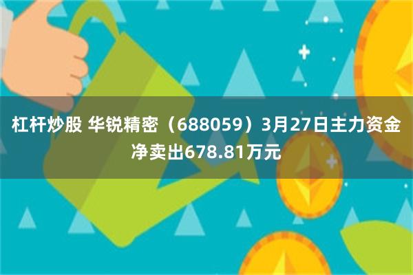 杠杆炒股 华锐精密（688059）3月27日主力资金净卖出678.81万元