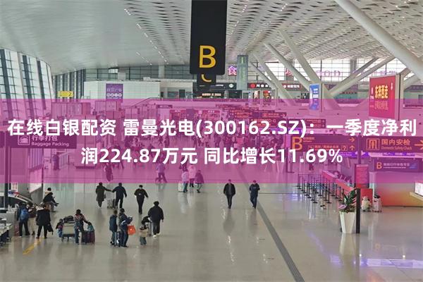 在线白银配资 雷曼光电(300162.SZ)：一季度净利润224.87万元 同比增长11.69%