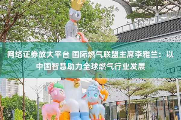 网络证劵放大平台 国际燃气联盟主席李雅兰：以中国智慧助力全球燃气行业发展