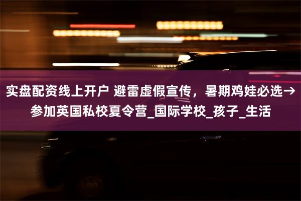 实盘配资线上开户 避雷虚假宣传，暑期鸡娃必选→参加英国私校夏令营_国际学校_孩子_生活