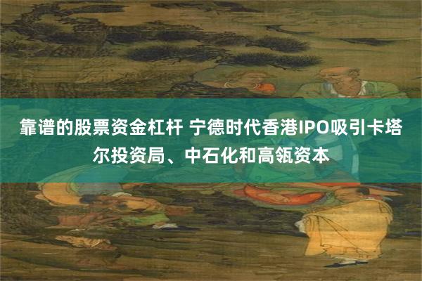 靠谱的股票资金杠杆 宁德时代香港IPO吸引卡塔尔投资局、中石化和高瓴资本