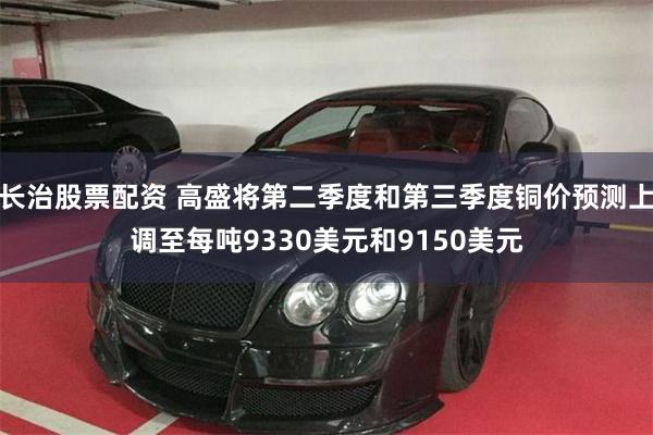 长治股票配资 高盛将第二季度和第三季度铜价预测上调至每吨9330美元和9150美元