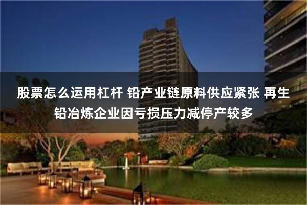 股票怎么运用杠杆 铅产业链原料供应紧张 再生铅冶炼企业因亏损压力减停产较多
