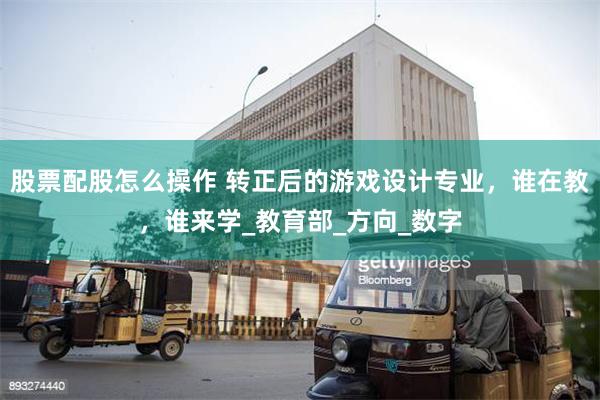 股票配股怎么操作 转正后的游戏设计专业，谁在教，谁来学_教育部_方向_数字