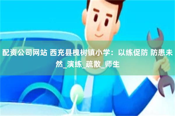 配资公司网站 西充县槐树镇小学：以练促防 防患未然_演练_疏散_师生