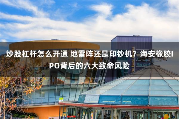 炒股杠杆怎么开通 地雷阵还是印钞机？海安橡胶IPO背后的六大致命风险