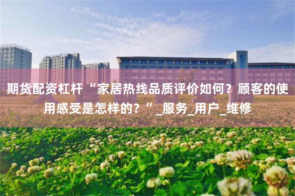 期货配资杠杆 “家居热线品质评价如何？顾客的使用感受是怎样的？”_服务_用户_维修