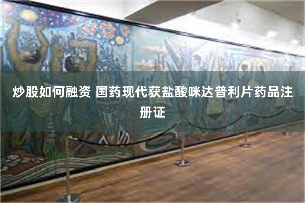 炒股如何融资 国药现代获盐酸咪达普利片药品注册证