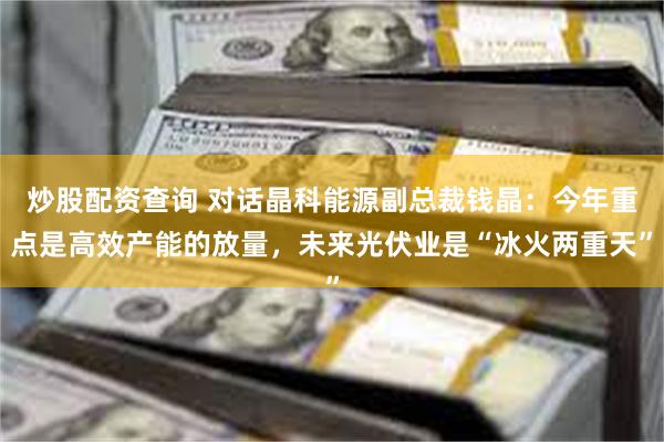 炒股配资查询 对话晶科能源副总裁钱晶：今年重点是高效产能的放量，未来光伏业是“冰火两重天”