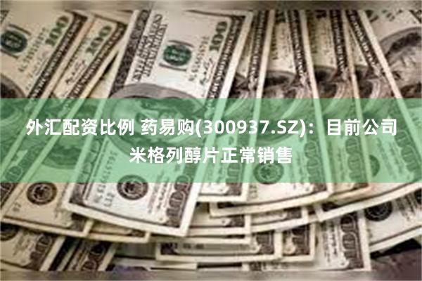 外汇配资比例 药易购(300937.SZ)：目前公司米格列醇片正常销售
