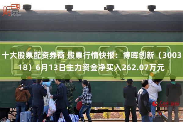 十大股票配资券商 股票行情快报：博晖创新（300318）6月13日主力资金净买入262.07万元