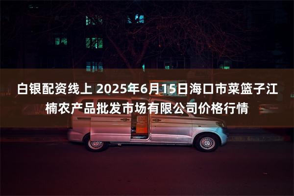 白银配资线上 2025年6月15日海口市菜篮子江楠农产品批发市场有限公司价格行情