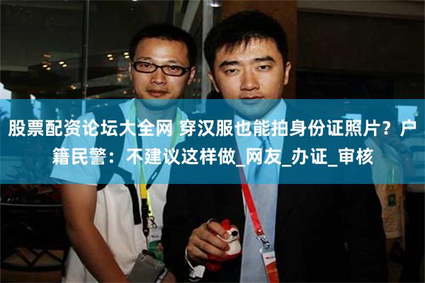 股票配资论坛大全网 穿汉服也能拍身份证照片？户籍民警：不建议这样做_网友_办证_审核