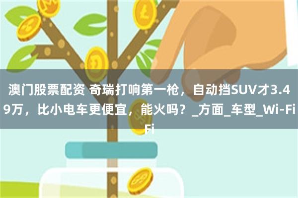 澳门股票配资 奇瑞打响第一枪，自动挡SUV才3.49万，比小电车更便宜，能火吗？_方面_车型_Wi-Fi