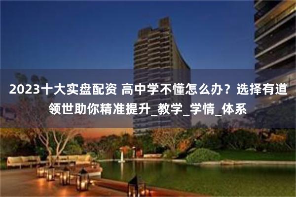 2023十大实盘配资 高中学不懂怎么办？选择有道领世助你精准提升_教学_学情_体系