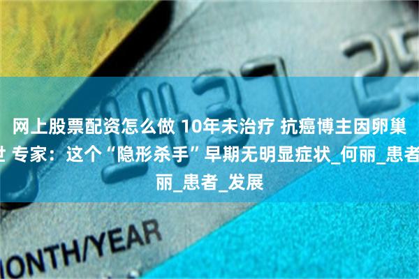 网上股票配资怎么做 10年未治疗 抗癌博主因卵巢癌去世 专家：这个“隐形杀手”早期无明显症状_何丽_患者_发展