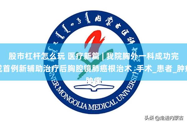 股市杠杆怎么玩 医疗新篇 | 我院胸外一科成功完成首例新辅助治疗后胸腔镜肺癌根治术_手术_患者_肿瘤