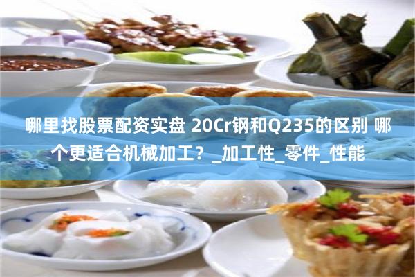 哪里找股票配资实盘 20Cr钢和Q235的区别 哪个更适合机械加工？_加工性_零件_性能