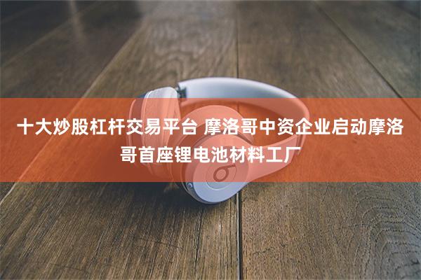 十大炒股杠杆交易平台 摩洛哥中资企业启动摩洛哥首座锂电池材料工厂