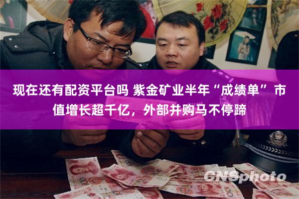 现在还有配资平台吗 紫金矿业半年“成绩单” 市值增长超千亿，外部并购马不停蹄