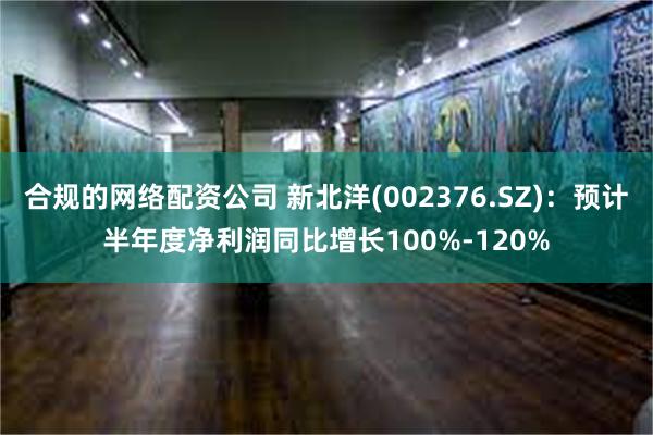 合规的网络配资公司 新北洋(002376.SZ)：预计半年度净利润同比增长100%-120%