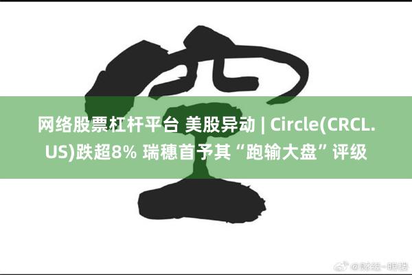 网络股票杠杆平台 美股异动 | Circle(CRCL.US)跌超8% 瑞穗首予其“跑输大盘”评级