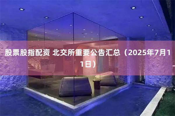 股票股指配资 北交所重要公告汇总（2025年7月11日）