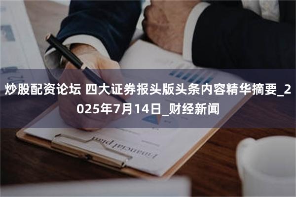 炒股配资论坛 四大证券报头版头条内容精华摘要_2025年7月14日_财经新闻