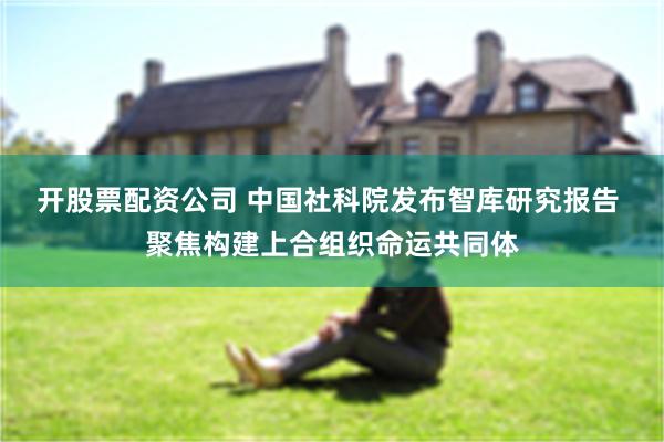 开股票配资公司 中国社科院发布智库研究报告 聚焦构建上合组织命运共同体
