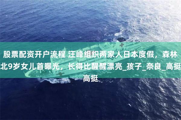 股票配资开户流程 汪峰组织两家人日本度假，森林北9岁女儿首曝光，长得比醒醒漂亮_孩子_奈良_高挺