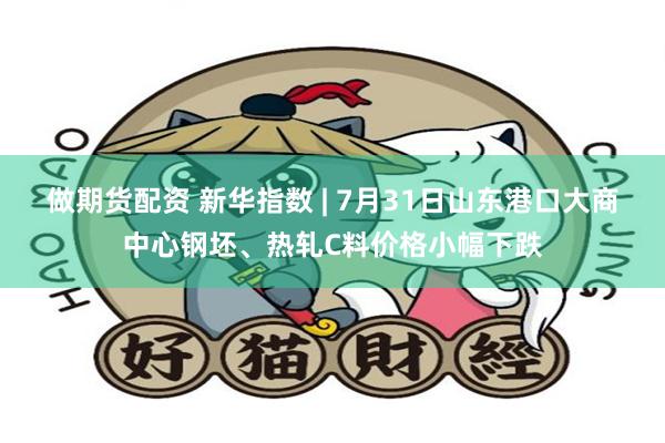 做期货配资 新华指数 | 7月31日山东港口大商中心钢坯、热轧C料价格小幅下跌