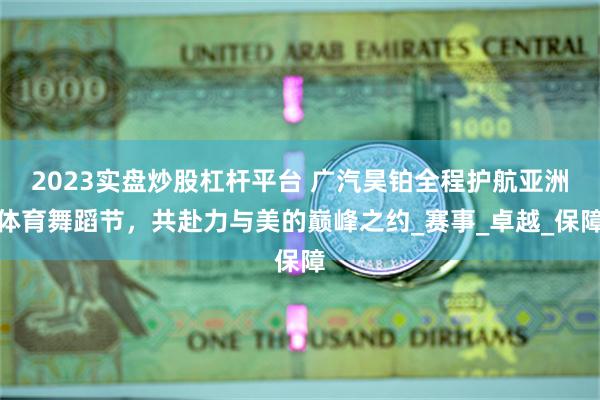 2023实盘炒股杠杆平台 广汽昊铂全程护航亚洲体育舞蹈节，共赴力与美的巅峰之约_赛事_卓越_保障