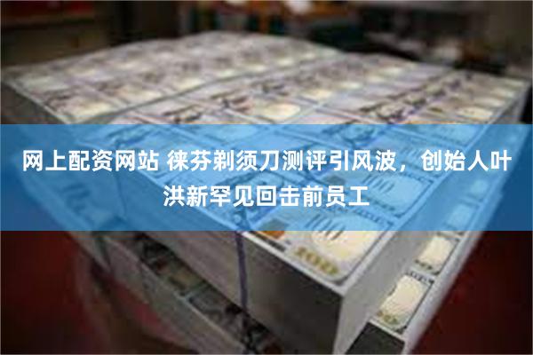 网上配资网站 徕芬剃须刀测评引风波，创始人叶洪新罕见回击前员工