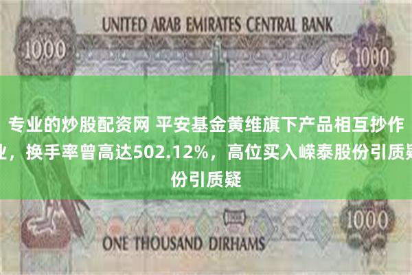 专业的炒股配资网 平安基金黄维旗下产品相互抄作业，换手率曾高达502.12%，高位买入嵘泰股份引质疑