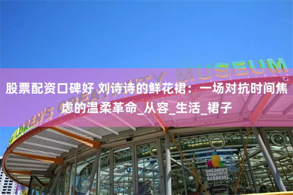 股票配资口碑好 刘诗诗的鲜花裙：一场对抗时间焦虑的温柔革命_从容_生活_裙子