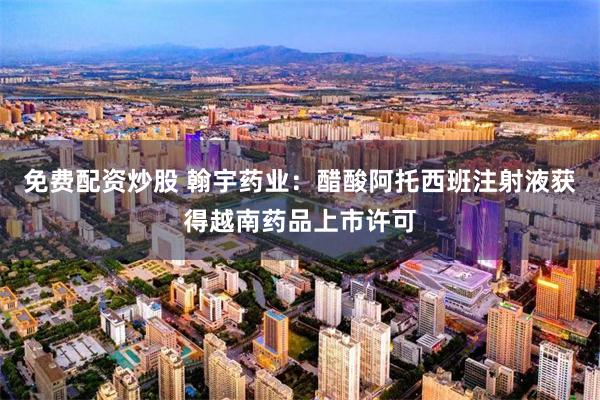 免费配资炒股 翰宇药业：醋酸阿托西班注射液获得越南药品上市许可