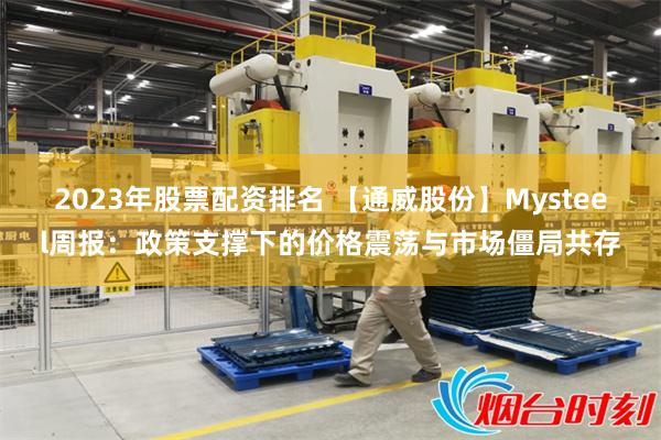 2023年股票配资排名 【通威股份】Mysteel周报:政策支撑下的价格震荡与市场僵局共存
