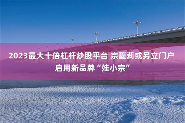 2023最大十倍杠杆炒股平台 宗馥莉或另立门户 启用新品牌“娃小宗”