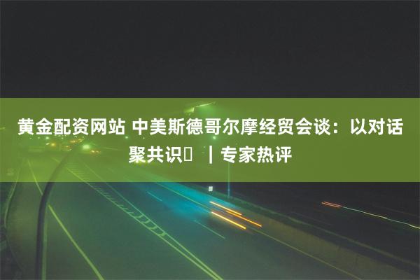 黄金配资网站 中美斯德哥尔摩经贸会谈：以对话聚共识​｜专家热评